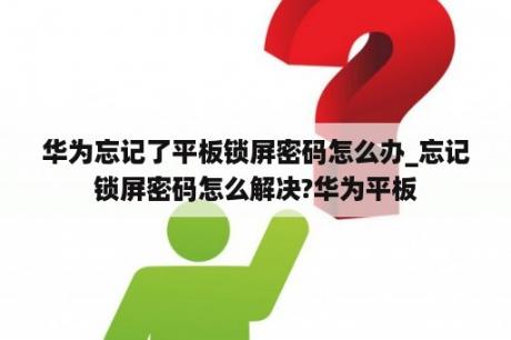 华为忘记了平板锁屏密码怎么办_忘记锁屏密码怎么解决?华为平板