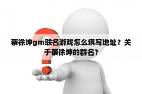 蔡徐坤gm联名游戏怎么填写地址？关于蔡徐坤的群名？