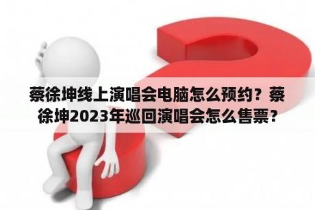 蔡徐坤线上演唱会电脑怎么预约？蔡徐坤2023年巡回演唱会怎么售票？