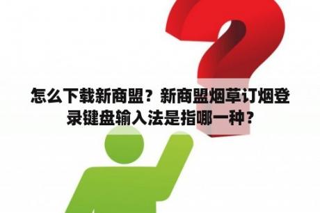 怎么下载新商盟?新商盟烟草订烟登录键盘输入法是指哪一种? 怎么下载新商盟?新商盟烟草订烟登录键盘输入法是指哪一种?