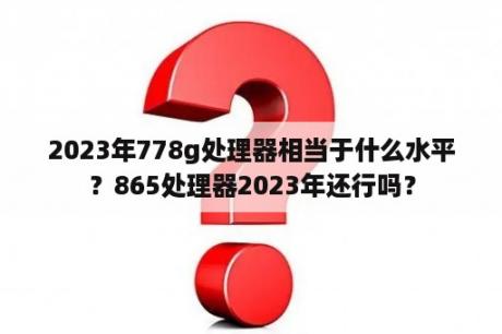 2023年778g处理器相当于什么水平？865处理器2023年还行吗？