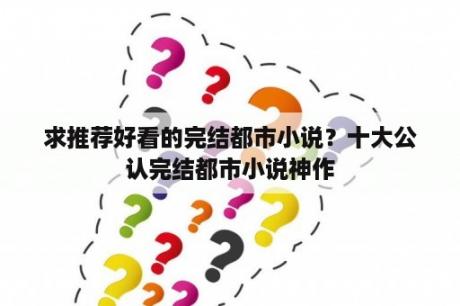 求推荐好看的完结都市小说？十大公认完结都市小说神作