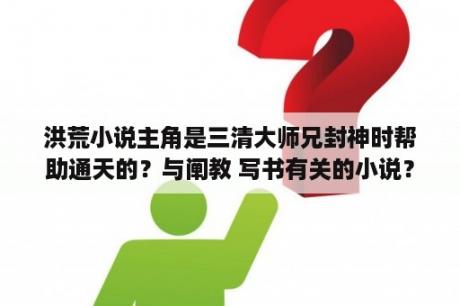 洪荒小说主角是三清大师兄封神时帮助通天的？与阐教 写书有关的小说？