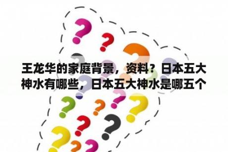 王龙华的家庭背景，资料？日本五大神水有哪些，日本五大神水是哪五个？