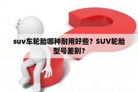 suv车轮胎哪种耐用好些？SUV轮胎型号差别？