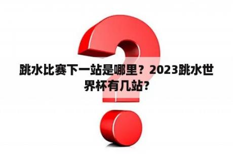 跳水比赛下一站是哪里？2023跳水世界杯有几站？