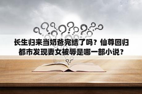 长生归来当奶爸完结了吗？仙尊回归都市发现妻女被辱是哪一部小说？