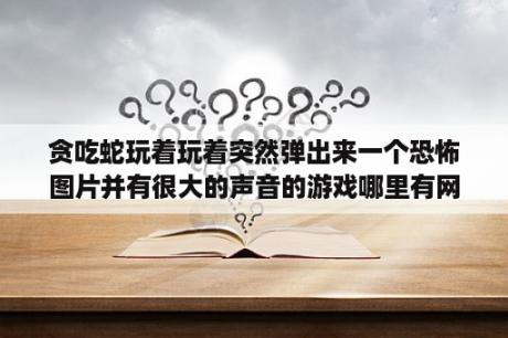 贪吃蛇玩着玩着突然弹出来一个恐怖图片并有很大的声音的游戏哪里有网页链接？贪吃蛇版本怎么升级？