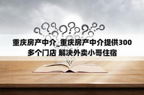 重庆房产中介_重庆房产中介提供300多个门店 解决外卖小哥住宿