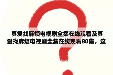  真爱找麻烦电视剧全集在线观看及真爱找麻烦电视剧全集在线观看80集，这是一部什么类型的电视剧？哪里可以在线观看这部电视剧的全集？有多少集？有哪些主要角色？（TAGS: 真爱找麻烦, 电视剧, 在线观看）