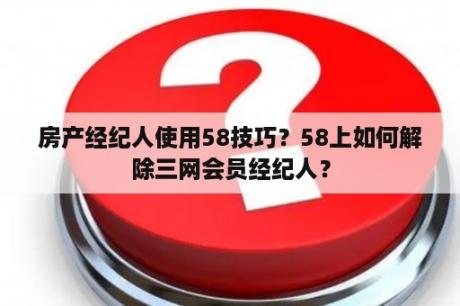 房产经纪人使用58技巧？58上如何解除三网会员经纪人？