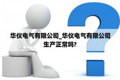 华仪电气有限公司_华仪电气有限公司生产正常吗?