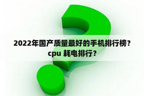 2022年国产质量最好的手机排行榜？cpu 耗电排行？