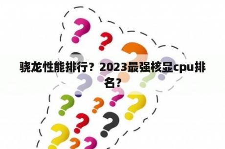 骁龙性能排行？2023最强核显cpu排名？