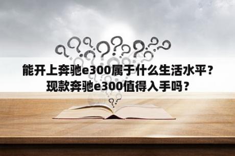 能开上奔驰e300属于什么生活水平？现款奔驰e300值得入手吗？