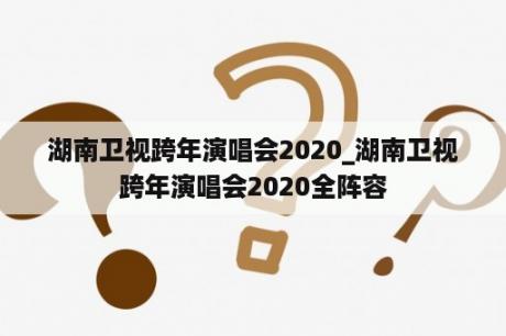 湖南卫视跨年演唱会2020_湖南卫视跨年演唱会2020全阵容