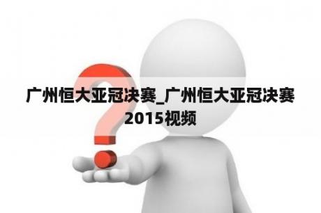 广州恒大亚冠决赛_广州恒大亚冠决赛2015视频