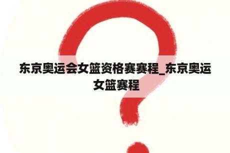 东京奥运会女篮资格赛赛程_东京奥运 女篮赛程