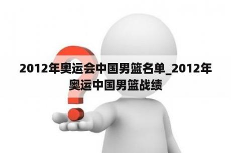 2012年奥运会中国男篮名单_2012年奥运中国男篮战绩