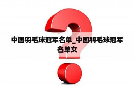 中国羽毛球冠军名单_中国羽毛球冠军名单女