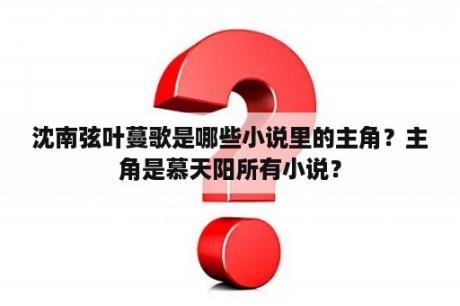 沈南弦叶蔓歌是哪些小说里的主角？主角是慕天阳所有小说？