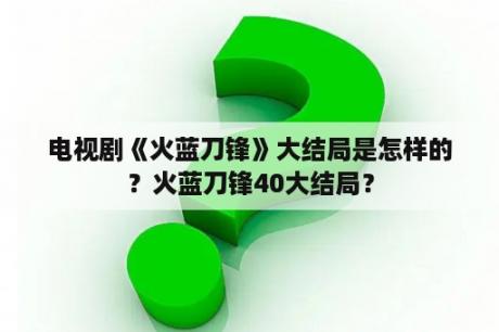 电视剧《火蓝刀锋》大结局是怎样的？火蓝刀锋40大结局？