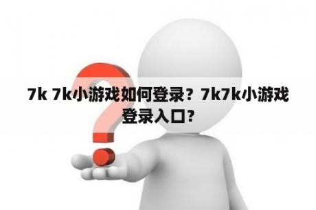 7k 7k小游戏如何登录？7k7k小游戏登录入口？