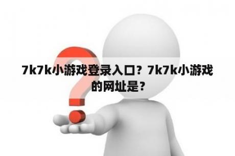 7k7k小游戏登录入口?7k7k小游戏的网址是? 7k7k小游戏登录入口?7k7k小游戏的网址是?