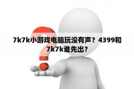 7k7k小游戏电脑玩没有声？4399和7k7k谁先出？