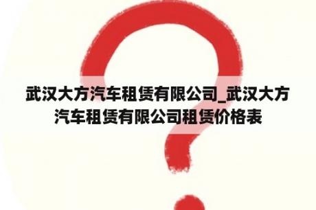 武汉大方汽车租赁有限公司_武汉大方汽车租赁有限公司租赁价格表