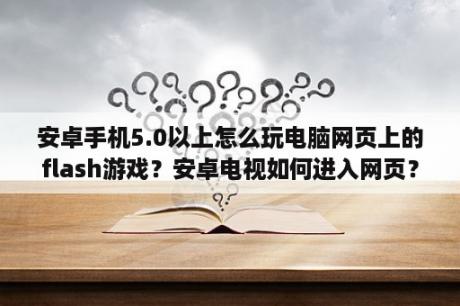 安卓手机5.0以上怎么玩电脑网页上的flash游戏？安卓电视如何进入网页？