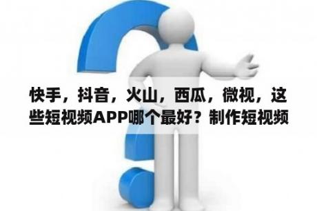 快手，抖音，火山，西瓜，微视，这些短视频APP哪个最好？制作短视频的app哪个好