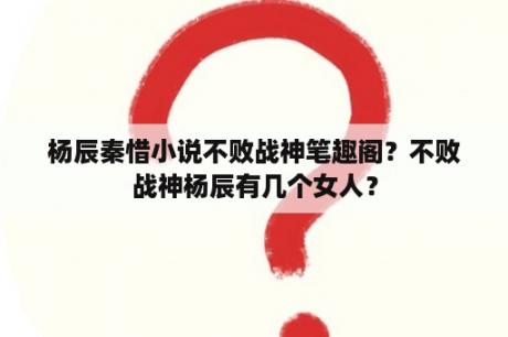 杨辰秦惜小说不败战神笔趣阁？不败战神杨辰有几个女人？