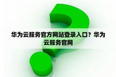 华为云服务官方网站登录入口？华为云服务官网