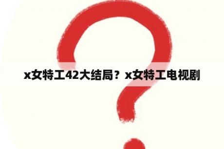 x女特工42大结局？x女特工电视剧