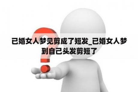 已婚女人梦见剪成了短发_已婚女人梦到自己头发剪短了