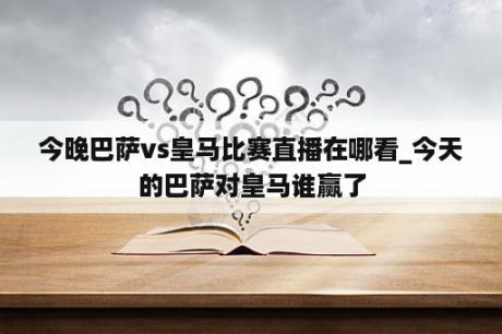 今晚巴萨vs皇马比赛直播在哪看_今天的巴萨对皇马谁赢了