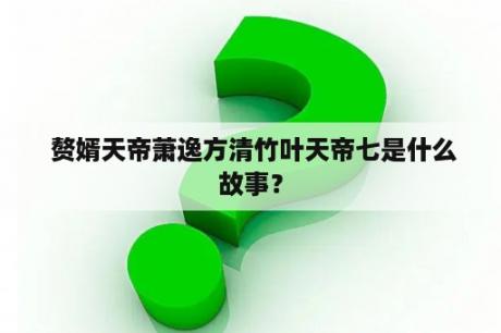  赘婿天帝萧逸方清竹叶天帝七是什么故事？