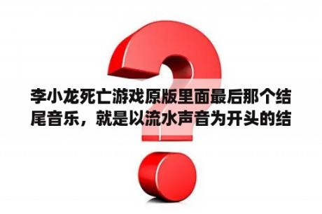 李小龙死亡游戏原版里面最后那个结尾音乐，就是以流水声音为开头的结尾音乐是什么？死亡游戏