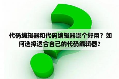  代码编辑器和代码编辑器哪个好用？如何选择适合自己的代码编辑器？