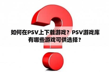  如何在PSV上下载游戏？PSV游戏库有哪些游戏可供选择？