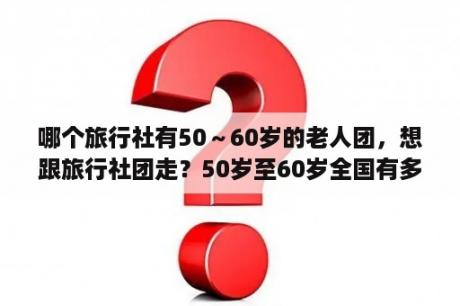 哪个旅行社有50～60岁的老人团，想跟旅行社团走？50岁至60岁全国有多少人？