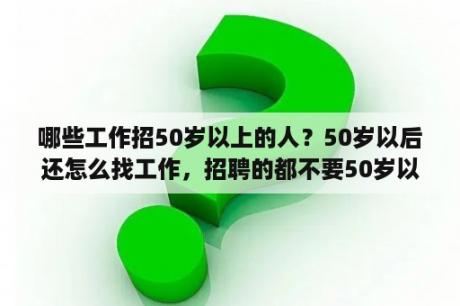 哪些工作招50岁以上的人？50岁以后还怎么找工作，招聘的都不要50岁以上的人了？