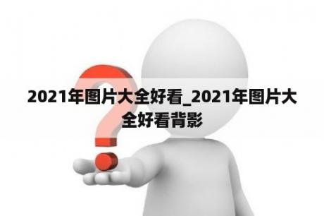 2021年图片大全好看_2021年图片大全好看背影