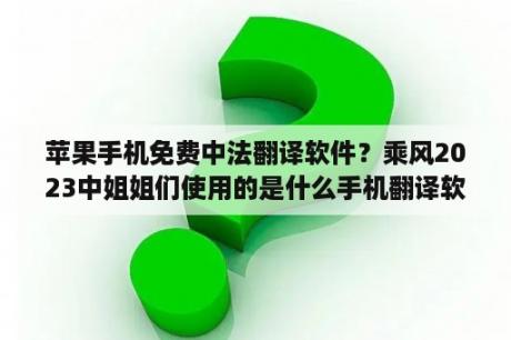 苹果手机免费中法翻译软件？乘风2023中姐姐们使用的是什么手机翻译软件？