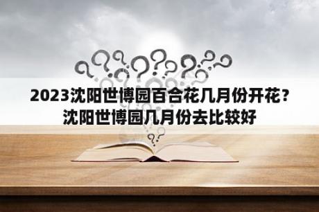 2023沈阳世博园百合花几月份开花？沈阳世博园几月份去比较好