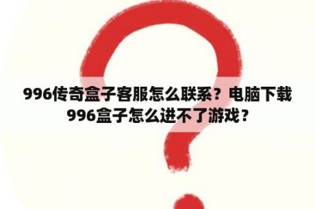 996传奇盒子客服怎么联系？电脑下载996盒子怎么进不了游戏？