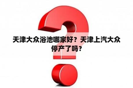天津大众浴池哪家好？天津上汽大众停产了吗？