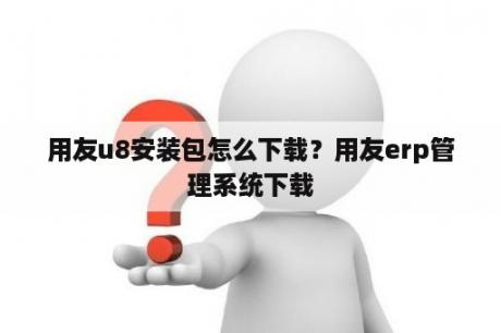 用友u8安装包怎么下载？用友erp管理系统下载