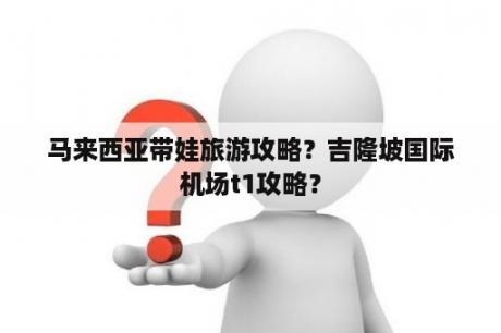 马来西亚带娃旅游攻略？吉隆坡国际机场t1攻略？